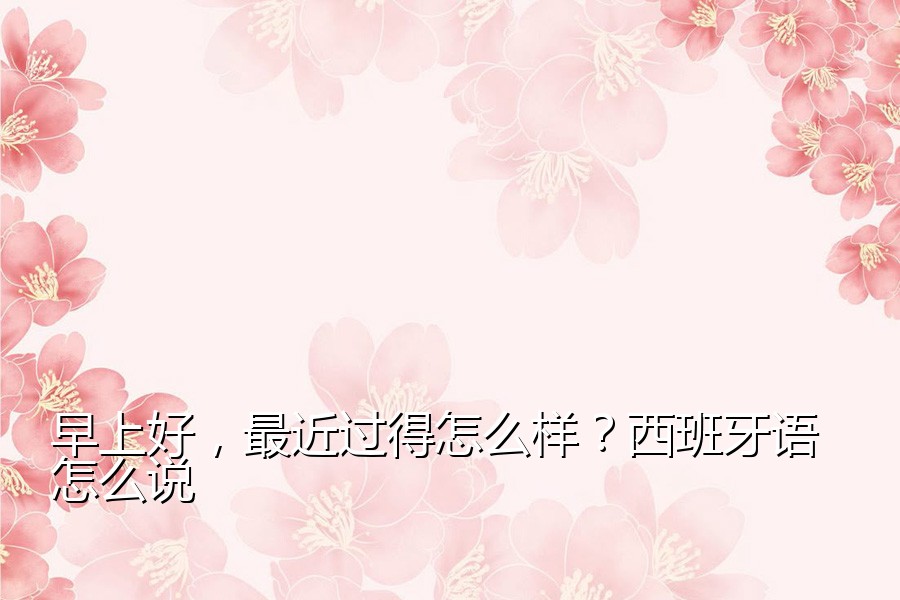 早上好，最近过得怎么样？西班牙语怎么说