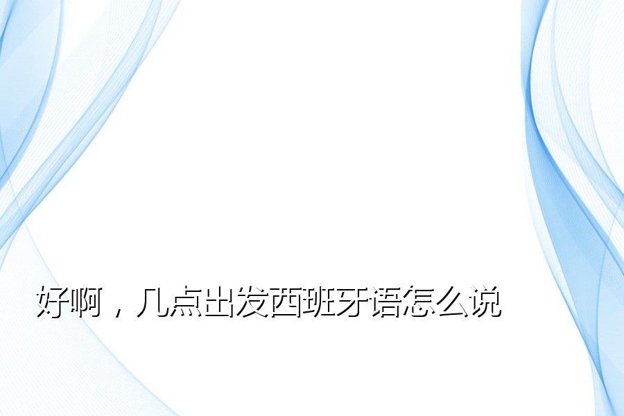 好啊，几点出发西班牙语怎么说